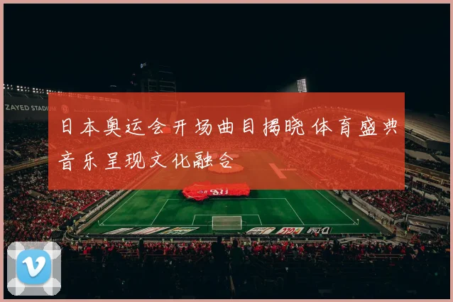 日本奥运会开场曲目揭晓 体育盛典音乐呈现文化融合