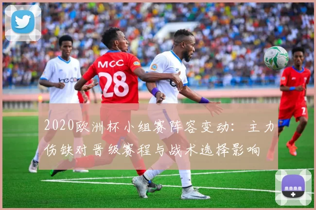 2020欧洲杯小组赛阵容变动:主力伤缺对晋级赛程与战术选择影响
