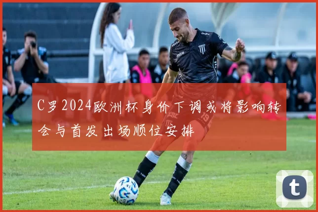 C罗2024欧洲杯身价下调或将影响转会与首发出场顺位安排