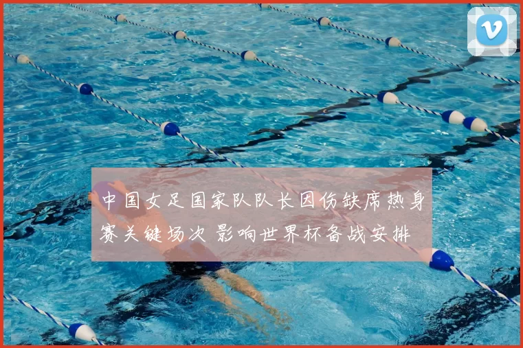 中国女足国家队队长因伤缺席热身赛关键场次 影响世界杯备战安排