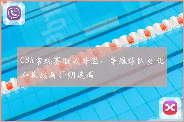 CBA常规赛激战升温,争冠球队分化加剧战局扑朔迷离