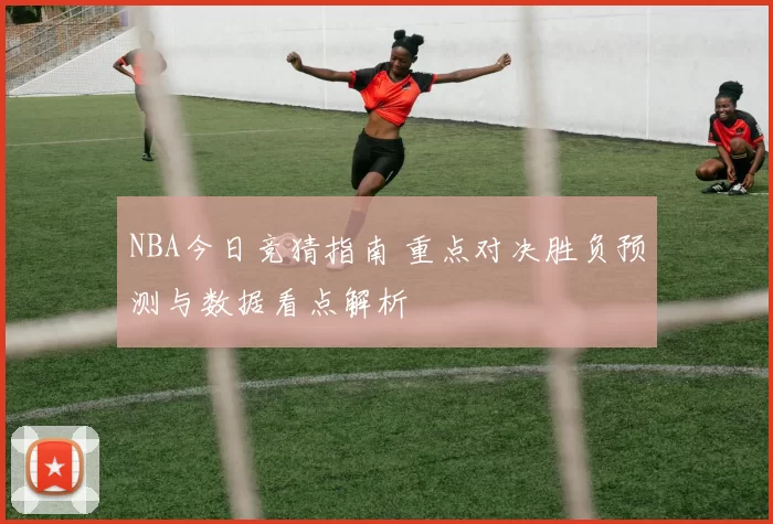 NBA今日竞猜指南 重点对决胜负预测与数据看点解析