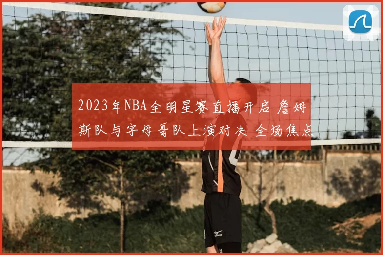 2023年NBA全明星赛直播开启 詹姆斯队与字母哥队上演对决 全场焦点持续升温