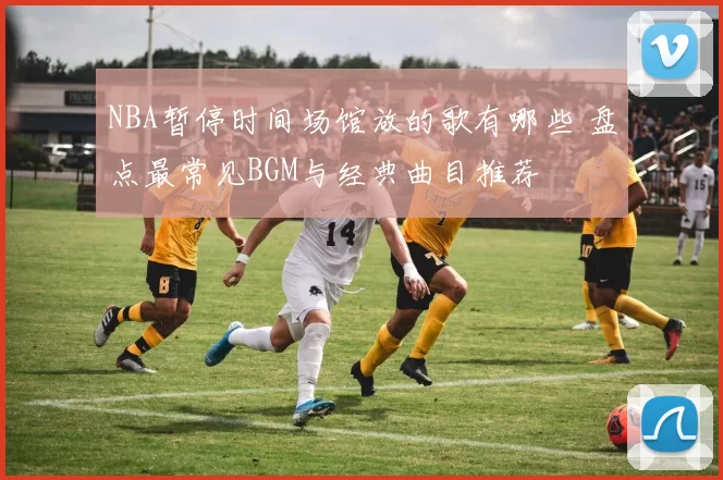 NBA暂停时间场馆放的歌有哪些 盘点最常见BGM与经典曲目推荐