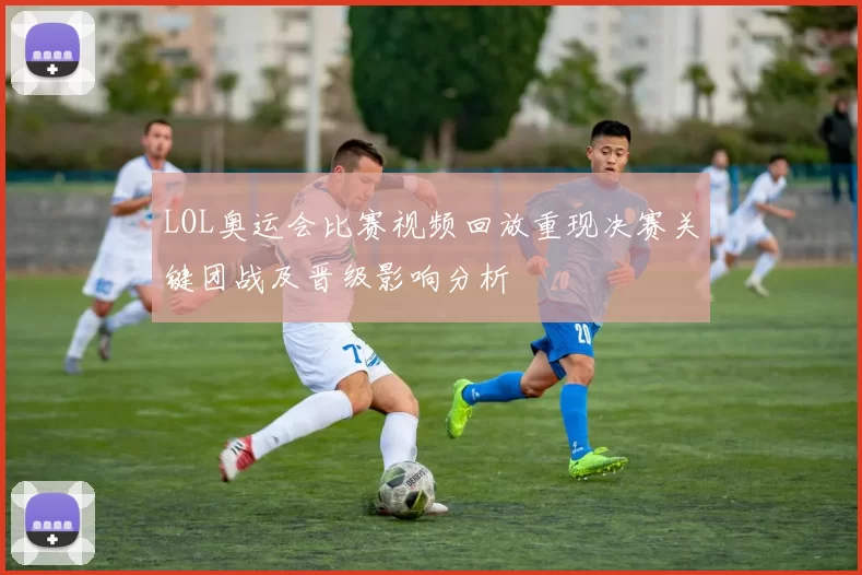 LOL奥运会比赛视频回放重现决赛关键团战及晋级影响分析