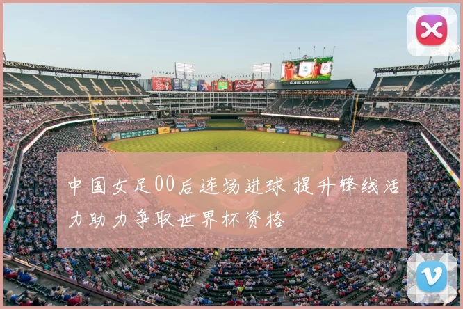 中国女足00后连场进球 提升锋线活力助力争取世界杯资格