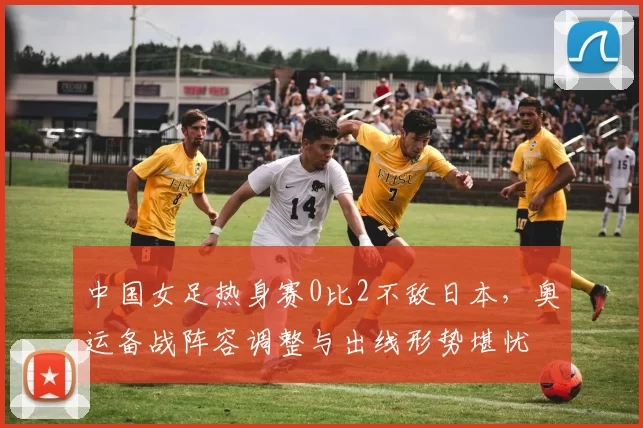 中国女足热身赛0比2不敌日本,奥运备战阵容调整与出线形势堪忧