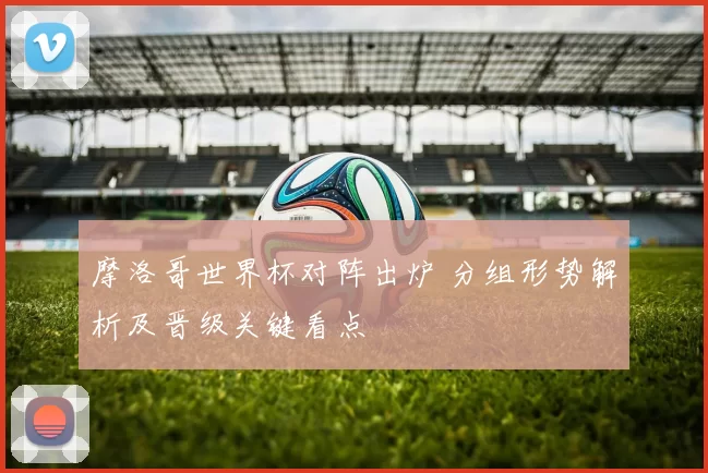 摩洛哥世界杯对阵出炉 分组形势解析及晋级关键看点