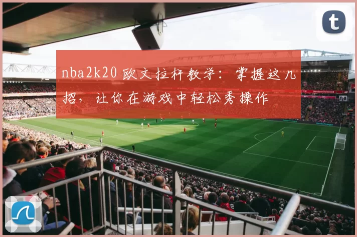 nba2k20 欧文拉杆教学：掌握这几招，让你在游戏中轻松秀操作