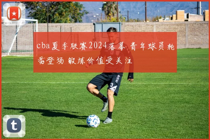 cba夏季联赛2024落幕 青年球员轮番登场 锻炼价值受关注