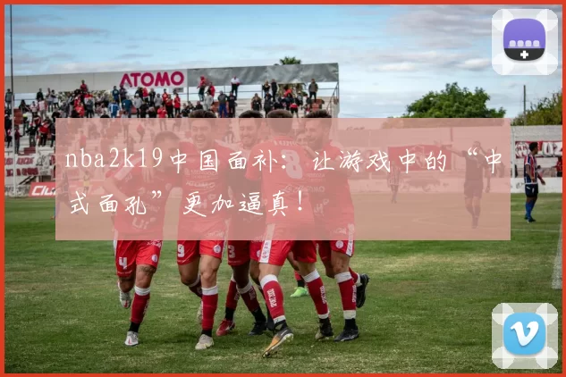 nba2k19中国面补:让游戏中的“中式面孔”更加逼真!