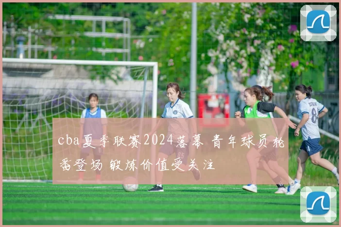 cba夏季联赛2024落幕 青年球员轮番登场 锻炼价值受关注