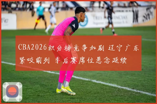 CBA2026积分榜竞争加剧 辽宁广东紧咬前列 季后赛席位悬念延续