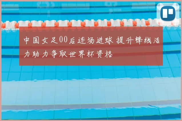 中国女足00后连场进球 提升锋线活力助力争取世界杯资格