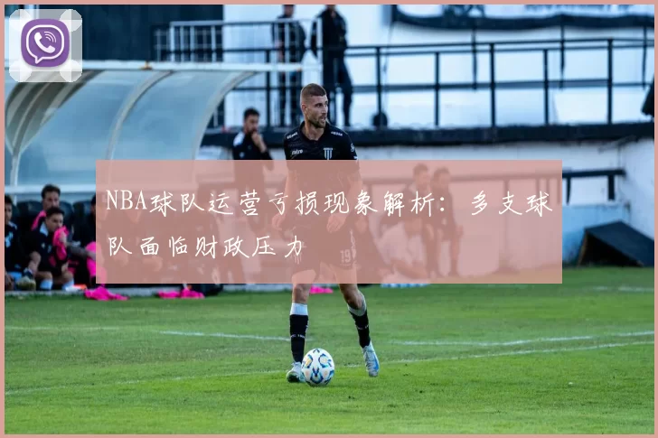 NBA球队运营亏损现象解析：多支球队面临财政压力