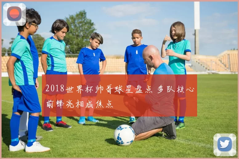 2018世界杯帅哥球星盘点 多队核心前锋亮相成焦点