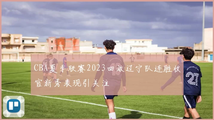 CBA夏季联赛2023回放辽宁队连胜收官新秀表现引关注