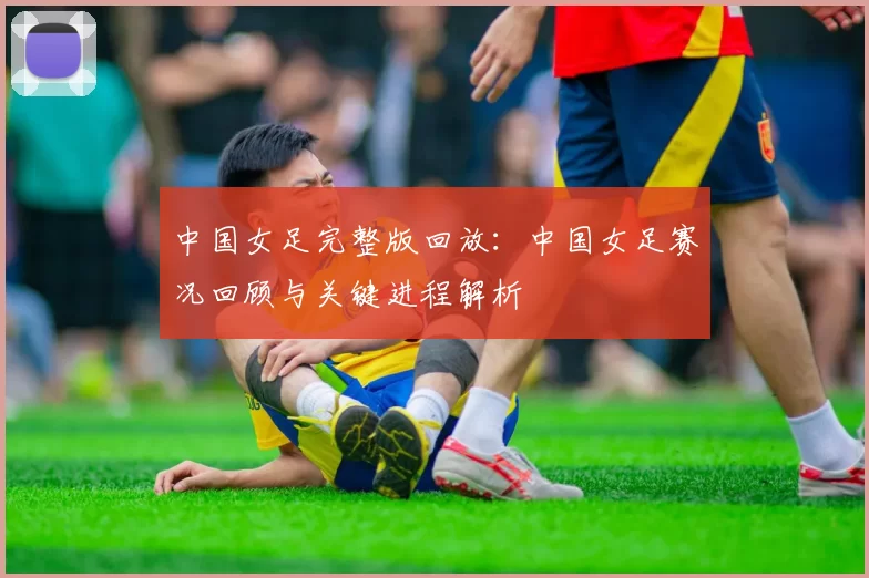中国女足完整版回放:中国女足赛况回顾与关键进程解析