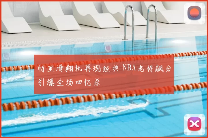 特里滑翔机再现经典 NBA老将飙分引爆全场回忆杀