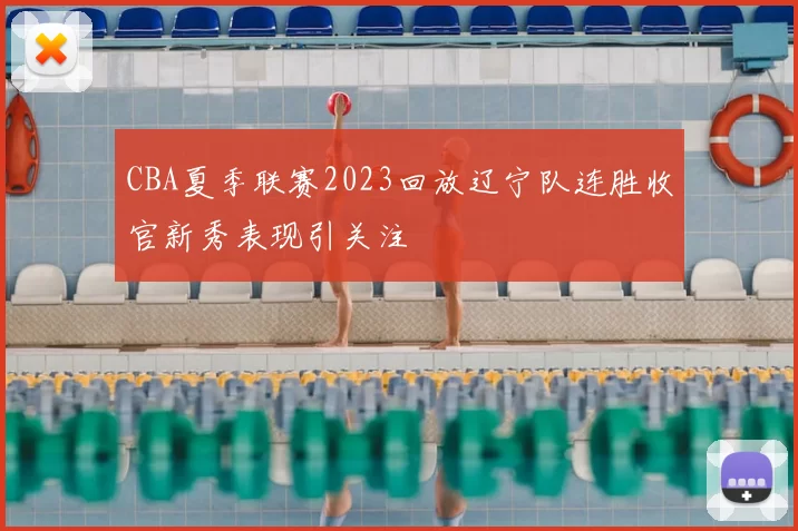 CBA夏季联赛2023回放辽宁队连胜收官新秀表现引关注