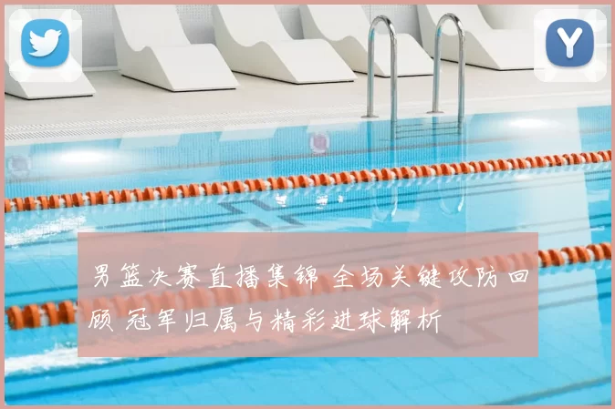 男篮决赛直播集锦 全场关键攻防回顾 冠军归属与精彩进球解析