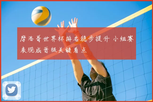 摩洛哥世界杯排名稳步提升 小组赛表现成晋级关键看点