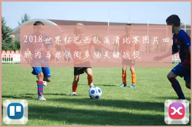 2018世界杯巴西队高清比赛图片回顾内马尔领衔多场关键战役