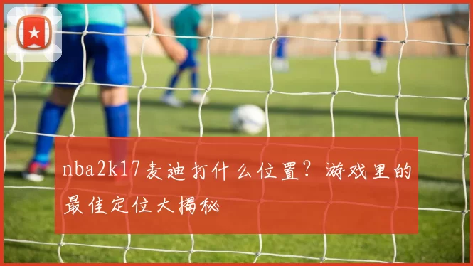 nba2k17麦迪打什么位置？游戏里的最佳定位大揭秘