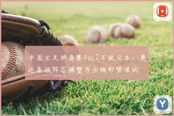 中国女足热身赛0比2不敌日本,奥运备战阵容调整与出线形势堪忧