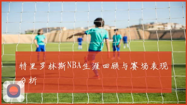 特里罗林斯NBA生涯回顾与赛场表现分析