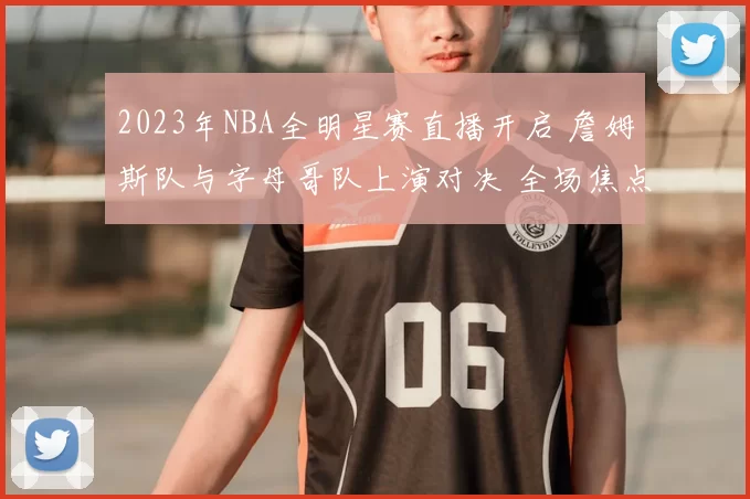 2023年NBA全明星赛直播开启 詹姆斯队与字母哥队上演对决 全场焦点持续升温