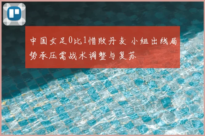 中国女足0比1惜败丹麦 小组出线局势承压需战术调整与复苏