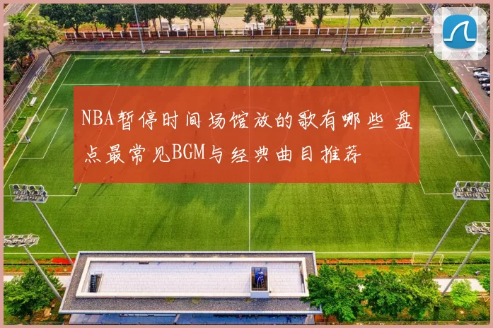 NBA暂停时间场馆放的歌有哪些 盘点最常见BGM与经典曲目推荐