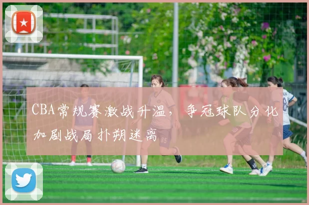 CBA常规赛激战升温,争冠球队分化加剧战局扑朔迷离