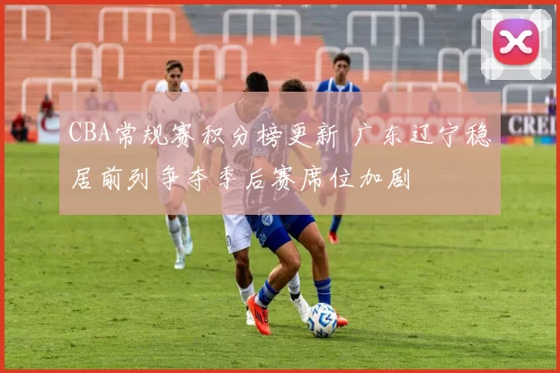 CBA常规赛积分榜更新 广东辽宁稳居前列争夺季后赛席位加剧