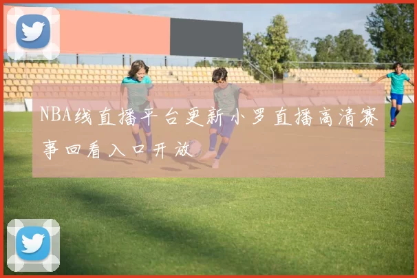 NBA线直播平台更新小罗直播高清赛事回看入口开放