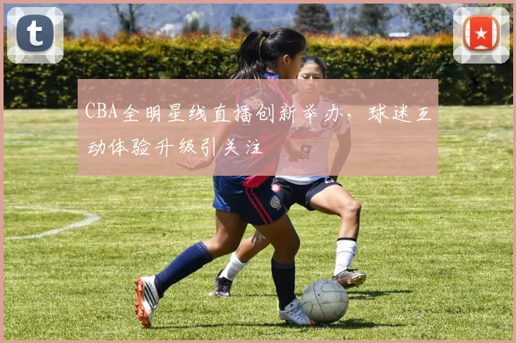 CBA全明星线直播创新举办，球迷互动体验升级引关注