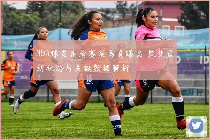 NBA球星高清赛场写真曝光 聚焦最新状态与关键数据解析