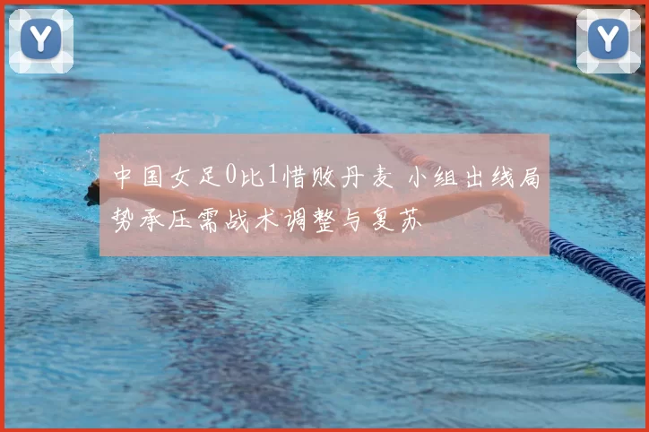 中国女足0比1惜败丹麦 小组出线局势承压需战术调整与复苏