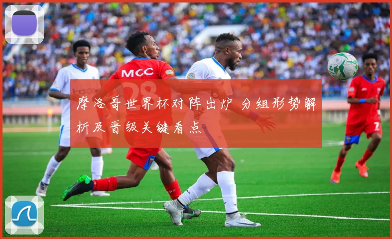摩洛哥世界杯对阵出炉 分组形势解析及晋级关键看点