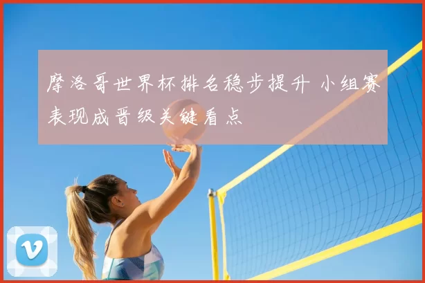 摩洛哥世界杯排名稳步提升 小组赛表现成晋级关键看点