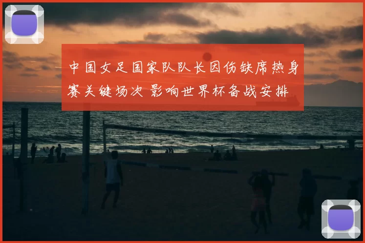 中国女足国家队队长因伤缺席热身赛关键场次 影响世界杯备战安排