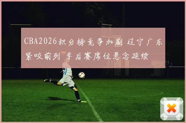CBA2026积分榜竞争加剧 辽宁广东紧咬前列 季后赛席位悬念延续