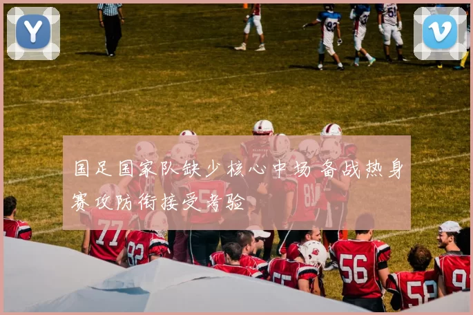 国足国家队缺少核心中场 备战热身赛攻防衔接受考验