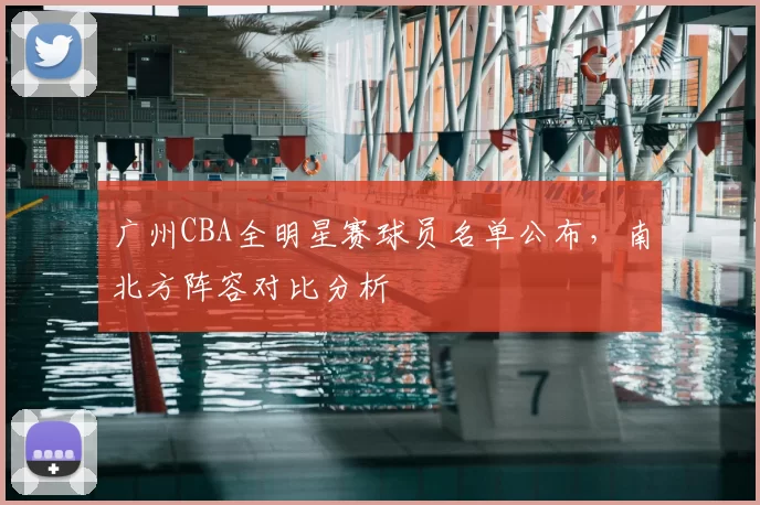 广州CBA全明星赛球员名单公布，南北方阵容对比分析