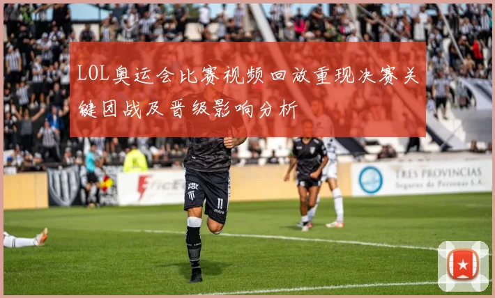 LOL奥运会比赛视频回放重现决赛关键团战及晋级影响分析