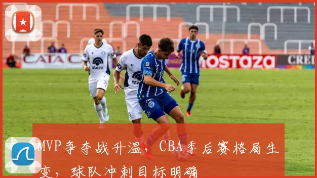 MVP争夺战升温,CBA季后赛格局生变,球队冲刺目标明确