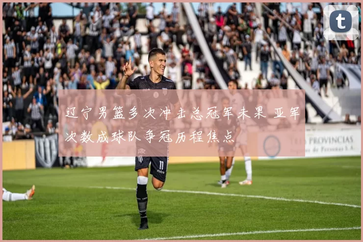 辽宁男篮多次冲击总冠军未果 亚军次数成球队争冠历程焦点