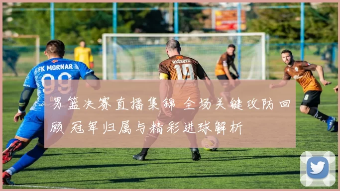 男篮决赛直播集锦 全场关键攻防回顾 冠军归属与精彩进球解析