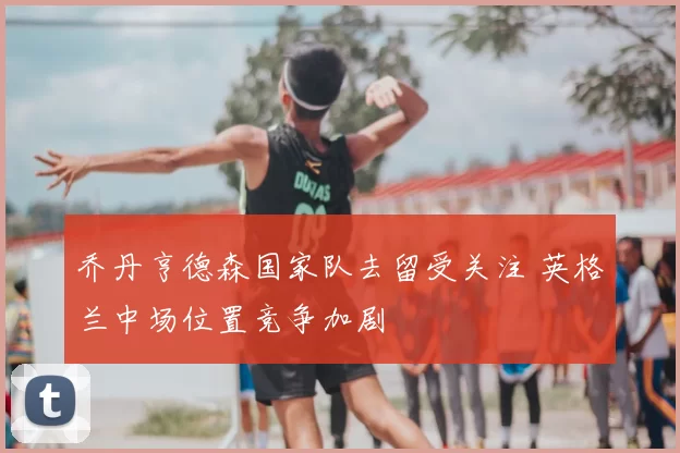 乔丹亨德森国家队去留受关注 英格兰中场位置竞争加剧